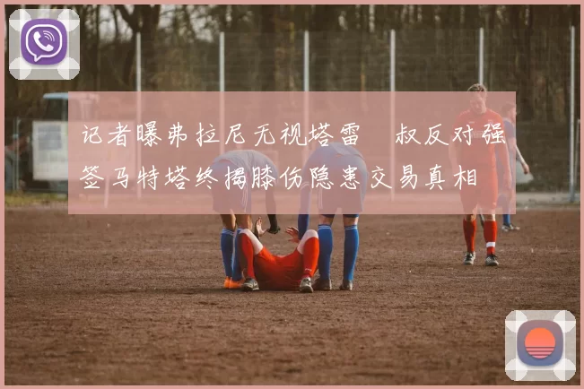 记者曝弗拉尼无视塔雷囧叔反对强签马特塔终揭膝伤隐患交易真相